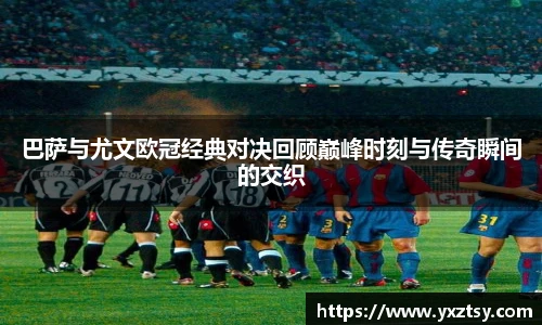 巴萨与尤文欧冠经典对决回顾巅峰时刻与传奇瞬间的交织