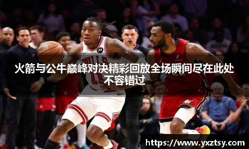 火箭与公牛巅峰对决精彩回放全场瞬间尽在此处不容错过